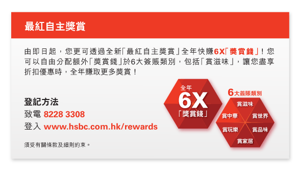 最紅自主獎賞
          
          由即日起，您更可透過全新「最紅自主獎賞」全年快賺6X「獎賞錢」！您可以自由分配額外「獎賞錢」於6大簽賬類別，包括「賞滋味」，讓您盡享折扣優惠時，全年賺取更多獎賞！
          
          登記方法
致電 8228 3308
登入 www.hsbc.com.hk/rewards

須受有關條款及細則約束。