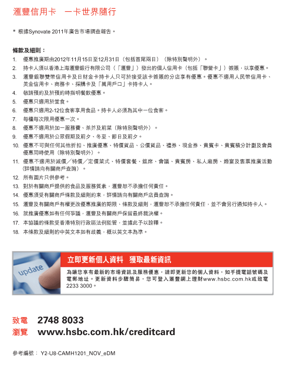 匯豐信用卡   一卡世界隨行
          
          *	根據Synovate 2011年廣告市場調查報告。
          
          條款及細則：
1.	優惠推廣期由2012年11月15日至12月31日（包括首尾兩日）（除特別聲明外）。
2.	持卡人須以香港上海匯豐銀行有限公司（「匯豐」）發出的個人信用卡（包括「聯營卡」）簽賬，以享優惠。
3.	匯豐銀聯雙幣信用卡及日財金卡持卡人只可於接受該卡簽賬的分店享有優惠。優惠不適用人民幣信用卡、        美金信用卡、商務卡、採購卡及「萬用戶口」卡持卡人。
4.	敬請預約及於預約時指明餐飲優惠。
5.	優惠只適用於堂食。
6.	優惠只適用2-12位食客享用食品。持卡人必須為其中一位食客。
7.	每檯每次限用優惠一次。
8.	優惠不適用於加一服務費、茶芥及前菜（除特別聲明外）。
9.	優惠不適用於公眾假期及前夕、冬至、節日及前夕。
10.	優惠不可與任何其他折扣、推廣優惠、特價貨品、公價貨品、禮券、現金券、貴賓卡、貴賓積分計劃及會員優惠同時使用（除特別聲明外）。
11.	優惠不適用於減價特價定價菜式、特價套餐、筵席、會議、貴賓房、私人廂房、婚宴及售票推廣活動         （詳情請向有關商戶查詢）。
12.	所有圖片只供參考。
13.	對於有關商戶提供的食品及服務質素，匯豐恕不承擔任何責任。
14.	優惠須受有關商戶條款及細則約束，詳情請向有關商戶店員查詢。
15.	匯豐及有關商戶有權更改優惠推廣的期限、條款及細則，匯豐恕不承擔任何責任，並不會另行通知持卡人。
16.	就推廣優惠如有任何爭議，匯豐及有關商戶保留最終裁決權。
17.	本協議的條款受香港特別行政區法例監管，並據此予以詮釋。
18.	本條款及細則的中英文本如有歧義，概以英文本為準。


立即更新個人資料   獲取最新資訊
為讓您享有最新的市場資訊及服務優惠，請即更新您的個人資料，如手提電話號碼及電郵地址。更新資料步驟簡易，您可登入匯豐網上理財www.hsbc.com.hk或致電2233 3000。
          
致電	2748 8033
瀏覽	www.hsbc.com.hk/creditcard

參考編號： Y2-U8-CAMH1201_NOV_eDM