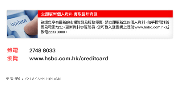 立即更新個人資料 獲取最新資訊

為讓您享有最新的市場資訊及服務優惠，請立即更新您的個人資料，如手提電話號碼及電郵地址。更新資料步驟簡易，您可登入匯豐網上理財www.hsbc.com.hk或致電2233 3000。

致電	2748 8033
瀏覽	www.hsbc.com.hk/creditcard

參考編號：Y2-U8-CAMH-1104-eDM