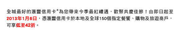 全城最好的匯豐信用卡*為您帶來今季最紅禮遇，歡聚共慶佳節！由即日起至2013年1月6日，憑匯豐信用卡於本地及全球150個指定餐饗、購物及旅遊商戶，可享低至42折。