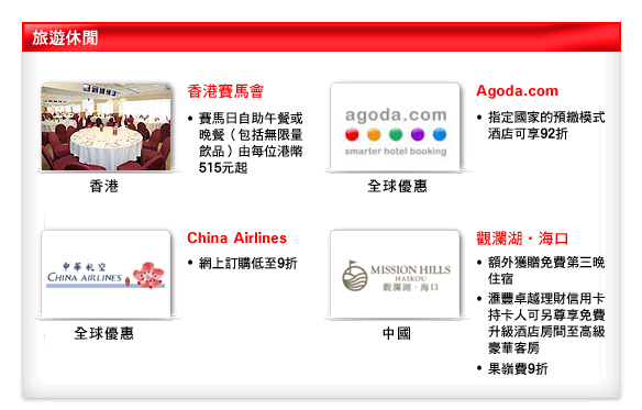 旅遊休閒

香港
香港賽馬會
賽馬日自助午餐或晚餐（包括無限量飲品）由每位港幣515元起

全球優惠
Agoda.com 
指定國家的預繳模式酒店可享92折

全球優惠
China Airlines
網上訂購低至9折

中國
觀瀾湖海口
額外獲贈免費第三晚住宿
匯豐卓越理財信用卡持卡人可另尊享免費升級酒店房間至高級豪華客房
果嶺費9折 
