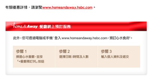 有關優惠詳情，請瀏覽www.homeandaway.hsbc.com。 


home&Away餐廳網上預訂服務

此外，您可透過電腦或手機†登入www.homeandaway.hsbc.com，預訂心水食府‡。

步驟1 揀選心水餐廳，並按「+餐廳預訂列」按鈕
步驟2 選擇日期 /時間及人數
步驟3 輸入個人資料及遞交