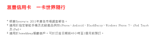 匯豐信用卡  一卡世界隨行

*根據Synovate 2011年度廣告市場調查報告。
†適用於指定智能手機及流動產品例如iPhone、Android、BlackBerry、Windows Phone 7、iPod Touch及iPad。
‡適用於home&Away餐廳商戶。可於訂座日期前48小時至1個月前預訂。
