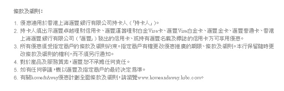 條款及細則：

1. 優惠適用於香港上海匯豐銀行有限公司持卡人 (「持卡人」)。
2. 持卡人須出示匯豐卓越理財信用卡、匯豐運籌理財白金Visa卡、匯豐Visa白金卡、匯豐金卡、匯豐普通卡、香港上海匯豐銀行有限公司 (「匯豐」) 發出的信用卡、或持有匯豐名義及標誌的信用卡才享用優惠。
3. 所有優惠須受指定商戶的條款及細則約束。指定商戶有權更改優惠推廣的期限、條款及細則。本行保留隨時更改條款及細則的權利，而不須另行通知。
4. 對於產品及服務質素，匯豐恕不承擔任何責任。
5. 如有任何爭議，概以匯豐及指定商戶的最終決定為準。
6. 有關home&Away優惠計劃全面條款及細則，請瀏覽www.homeandaway.hsbc.com。