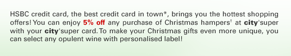 HSBC credit card, the best credit card in town*, brings you the hottest shopping offers! You can enjoy 5% off any purchase of Christmas hampers† at city'super with your city'super card. To make your Christmas gifts even more unique, you can select any opulent wine with personalised label!