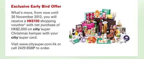Exclusive Early Bird Offer
What's more, from now until 30 November 2012, you will receive a HK$150 shopping voucher‡ with net purchase of HK$2,000 on city'super Christmas hamper with your city'super card. 
Visit www.citysuper.com.hk or call 2429 8588¶ to order.
