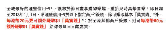 全城最好的匯豐信用卡*，讓您於節日盡享購物樂趣，重拾兒時真摯喜樂！即日起至2013年1月1日，憑匯豐信用卡於以下指定商戶†簽賬，除可賺取基本「獎賞錢」‡外，每港幣20元更可額外賺取$1「獎賞錢」¶；於全港其他商戶簽賬，則可每港幣50元額外賺取$1「獎賞錢」，給你最紅日日處處賞。