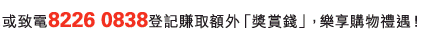 或致電8226 0838登記賺取額外「獎賞錢」，樂享購物禮遇！