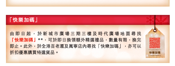 「快樂加碼」
          
          由即日起，於新城市廣場三期三樓及時代廣場地面尋找「快樂加碼」**，可於即日換領額外精選禮品，數量有限，換完即止。此外，於全港百老匯及萬寧店內尋找「快樂加碼」，亦可以折扣優惠購買特選貨品。