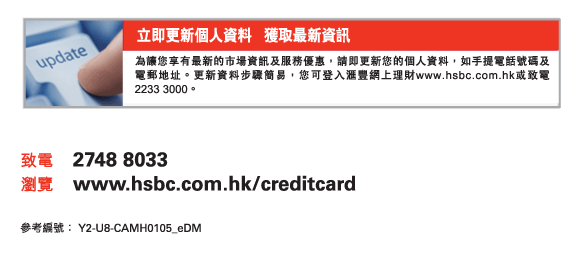 立即更新個人資料   獲取最新資訊
為讓您享有最新的市場資訊及服務優惠，請即更新您的個人資料，如手提電話號碼及電郵地址。更新資料步驟簡易，您可登入匯豐網上理財www.hsbc.com.hk或致電2233 3000。
          
致電	2748 8033
瀏覽	www.hsbc.com.hk/creditcard

參考編號： Y2-U8-CAMH0105_eDM
