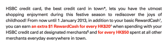 HSBC credit card, the best credit card in town*, lets you have the utmost shopping enjoyment during this festive season to rediscover the joys of childhood! From now until 1 January 2013, in addition to your basic RewardCash†, you can earn an extra $1 RewardCash for every HK$20‡ when spending with your HSBC credit card at designated merchants&para; and for every HK$50 spent at all other merchants everyday everywhere in town.
