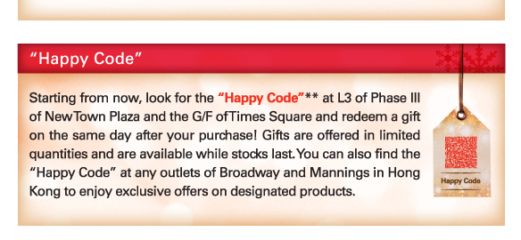 “Happy Code”
          
Starting from now, look for the “Happy Code”** at L3 of Phase III of New Town Plaza and the G/F of Times Square and redeem a gift on the same day after your purchase! Gifts are offered in limited quantities and are available while stocks last. You can also find the “Happy Code” at any outlets of Broadway and Mannings in Hong Kong to enjoy exclusive offers on designated products.