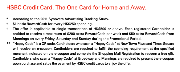 HSBC Credit Card. The One Card for Home and Away.

*	According to the 2011 Synovate Advertising Tracking Study.
†	$1 basic RewardCash for every HK$250 spending. 
‡	The offer is applicable to single transactions of HK$500 or above. Each registered Cardholder is entitled to receive a maximum of $200 extra RewardCash per week and $50 extra RewardCash from Mannings on every Friday, Saturday and Sunday during the Promotional Period. 
**	“Happy Code” is a QR code. Cardholders who scan a “Happy Code” at New Town Plaza and Times Square will receive an e-coupon. Cardholders are required to fulfill the spending requirement at the specified merchant indicated on the e-coupon and complete the Shopping Mall Registration to redeem a free gift. Cardholders who scan a “Happy Code” at Broadway and Mannings are required to present the e-coupon upon purchase and settle the payment by HSBC credit cards to enjoy the offer.