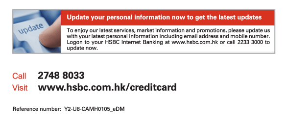 Update your personal information now to get the latest updates

To enjoy our latest services, market information and promotions, please update us with your latest personal information including email address and mobile number. Logon to your HSBC Internet Banking at www.hsbc.com.hk or call 2233 3000 to update now.
          
Call	2748 8033
Visit	www.hsbc.com.hk/creditcard

Reference number: Y2-U8-CAMH0105_eDM