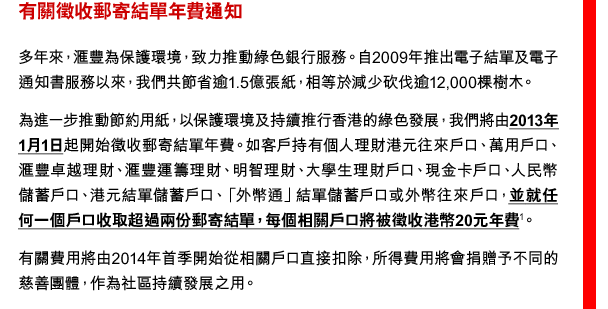 有關徵收郵寄結單年費通知
多年來，匯豐為保護環境，致力推動綠色銀行服務。自2009年推出電子結單及電子通知書服務以來，我們共節省逾1.5億張紙，相等於減少砍伐逾12,000棵樹木。
為進一步推動節約用紙，以保護環境及持續推行香港的綠色發展，我們將由2013年1月1日起開始徵收郵寄結單年費。如客戶持有個人理財港元往來戶口、萬用戶口、匯豐卓越理財、匯豐運籌理財、明智理財、大學生理財戶口、現金卡戶口、人民幣儲蓄戶口、港元結單儲蓄戶口、「外幣通」結單儲蓄戶口或外幣往來戶口，並就任何一個戶口收取超過兩份郵寄結單，每個相關戶口將被徵收港幣20元年費(1)。
有關費用將由2014年首季開始從相關戶口直接扣除，所得費用將會捐贈予不同的慈善團體，作為社區持續發展之用。