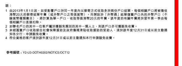 
註：
1. 由2013年1月1日起，如受影響戶口於同一年度內以郵寄方式收取多於兩份戶口結單，每個相關戶口將被徵收港幣20元的郵寄結單年費（或外幣戶口之等值貨幣）。而開設於「外幣通」結單儲蓄戶口內的外幣戶口（不論貨幣種類數目），將計算為單一戶口，收取等值港幣20元的年費。該年度的有關年費將於翌年第一季由每個相關戶口直接扣除。
2. 如聯名戶口的其中一位客戶屬於獲豁免類別的其中一類人士，則該戶口亦可獲豁免收費。
3. 非經匯豐戶口收取綜合社會保障援助及政府傷殘津貼收取援助的受助人，須於該年度12月31日或以前主動通知各分行，申請豁免收費。
4. 符合資格的客戶須於該年度12月31日或以前主動通知本行申請豁免收費。
參考編號 : Y2-U3-DOTH0202/NOTICE/OCT12