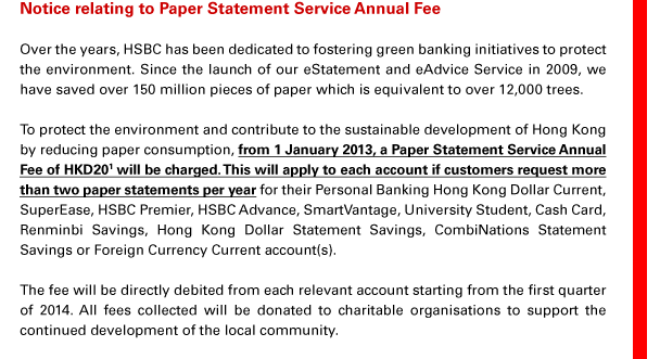 Notice relating to Paper Statement Service Annual Fee
Over the years, HSBC has been dedicated to fostering green banking initiatives to protect the environment. Since the launch of our eStatement and eAdvice Service in 2009, we have saved over 150 million pieces of paper which is equivalent to over 12,000 trees.
To protect the environment and contribute to the sustainable development of Hong Kong by reducing paper consumption, from 1 January 2013, a Paper Statement Service Annual Fee of HKD20(1) will be charged. This will apply to each account if customers request more than two paper statements per year for their Personal Banking Hong Kong Dollar Current, SuperEase, HSBC Premier, HSBC Advance, SmartVantage, University Student, Cash Card, Renminbi Savings, Hong Kong Dollar Statement Savings, CombiNations Statement Savings or Foreign Currency Current account(s). 
The fee will be directly debited from each relevant account starting from the first quarter of 2014. All fees collected will be donated to charitable organisations to support the continued development of the local community.
