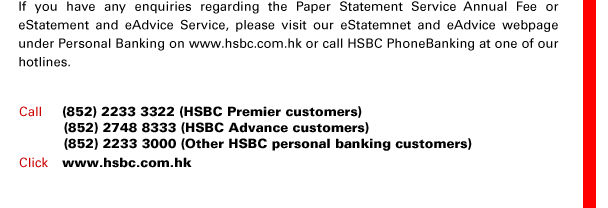 If you have any enquiries regarding the Paper Statement Service Annual Fee or eStatement and eAdvice Service, please visit our eStatemnet and eAdvice webpage under Personal Banking on www.hsbc.com.hk or call HSBC PhoneBanking at one of our hotlines.
Call  (852) 2233 3322 (HSBC Premier customers)
	  (852) 2748 8333 (HSBC Advance customers)
	  (852) 2233 3000 (Other HSBC personal banking customers)
Click www.hsbc.com.hk