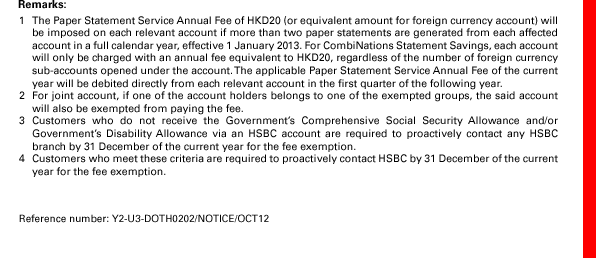 Remarks: 
1. The Paper Statement Service Annual Fee of HKD20 (or equivalent amount for foreign currency account) will be imposed on each relevant account if more than two paper statements are generated from each affected account in a full calendar year, effective 1 January 2013. For CombiNations Statement Savings, each account will only be charged with an annual fee equivalent to HKD20, regardless of the number of foreign currency sub-accounts opened under the account. The applicable Paper Statement Service Annual Fee of the current year will be debited directly from each relevant account in the first quarter of the following year.
2. For joint account, if one of the account holders belongs to one of the exempted groups, the said account will also be exempted from paying the fee.
3. Customers who do not receive the Government’s Comprehensive Social Security Allowance and/or Government’s Disability Allowance via an HSBC account are required to proactively contact any HSBC branch by 31 December of the current year for the fee exemption.
4. Customers who meet these criteria are required to proactively contact HSBC by 31 December of the current year for the fee exemption.
Reference number: Y2-U3-DOTH0202/NOTICE/OCT12