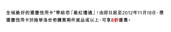 全城最好的匯豐信用卡*帶給您「最紅禮遇」！由即日起至2012年11月18日，憑匯豐信用卡於施華洛世奇購買兩件貨品或以上，可享8折優惠。