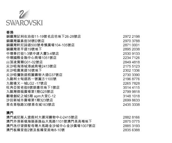 
香港
銅鑼灣記利佐治街11-19號名店坊地下26-28號店  |  2972 2198
銅鑼灣羅素街38號D號店  |  2970 3788
銅鑼灣軒尼詩道500號希慎廣場104-105號店  |  2871 0001
銅鑼灣恩平道19號地下	  |  2895 2038
中環畢打街1-3號中建大廈3-4號店  |  2530 9133
中環國際金融中心商場1051號店  |  2234 7126
山頂凌霄閣G01-02號店  |  2849 4818
尖沙咀海港城港威商場2413號店  |  2175 5123
尖沙咀廣東道16號地下  |  2302 1336
尖沙咀彌敦道栢麗購物大道G37號店  |  2730 3390
九龍柯士甸道西一號圓方1100號  |  2196 8776
九龍塘又一城LG2 -17號店  |  2265 7828
旺角亞皆老街8號朗豪坊地下1號店  |  3514 4115
九龍灣德福廣場第1期G25號店  |  2799 9818
觀塘創紀之城5期 apm大堂C-12  |  3148 1018
沙田新城市廣場第1期323號店  |  2699 8633
青衣青敬路33號青衣城163號店  |  2435 3338

澳門
澳門威尼斯人渡假村大運河購物中心2415號店  |  2882 8166
澳門外港新填海區孫逸仙大馬路1101號澳門美高梅地下  |  2875 0775
澳門氹仔望德聖母灣大馬路金沙城中心金沙廣場1007號店  |  2885 3193
澳門板樟堂街2號及板樟堂前地8-10號  |  2835 6388