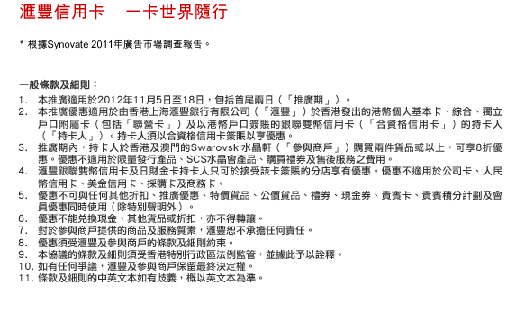 匯豐信用卡    一卡世界隨行
* 根據Synovate 2011年廣告市場調查報告。
一般條款及細則：
1. 本推廣適用於2012年11月5日至18日，包括首尾兩日（「推廣期」）。
2. 本推廣優惠適用於由香港上海匯豐銀行有限公司（「匯豐」）於香港發出的港幣個人基本卡、綜合、獨立戶口附屬卡（包括「聯營卡」）及以港幣戶口簽賬的銀聯雙幣信用卡（「合資格信用卡」）的持卡人（「持卡人」）。持卡人須以合資格信用卡簽賬以享優惠。
3. 推廣期內，持卡人於香港及澳門的Swarovski水晶軒（「參與商戶」）購買兩件貨品或以上，可享8折優惠。優惠不適用於限量發行產品、SCS水晶會產品、購買禮券及售後服務之費用。
4. 匯豐銀聯雙幣信用卡及日財金卡持卡人只可於接受該卡簽賬的分店享有優惠。優惠不適用於公司卡、人民幣信用卡、美金信用卡、採購卡及商務卡。
5. 優惠不可與任何其他折扣、推廣優惠、特價貨品、公價貨品、禮券、現金券、貴賓卡、貴賓積分計劃及會員優惠同時使用（除特別聲明外）。
6. 優惠不能兌換現金、其他貨品或折扣，亦不得轉讓。
7. 對於參與商戶提供的商品及服務質素，匯豐恕不承擔任何責任。
8. 優惠須受匯豐及參與商戶的條款及細則約束。
9. 本協議的條款及細則須受香港特別行政區法例監管，並據此予以詮釋。
10. 如有任何爭議，匯豐及參與商戶保留最終決定權。
11. 條款及細則的中英文本如有歧義，概以英文本為準。