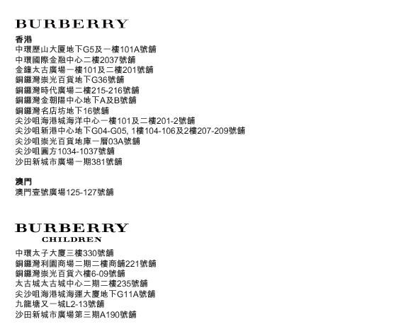 BURBERRY
香港
中環歷山大厦地下G5及一樓101A號舖
中環國際金融中心二樓2037號舖
金鐘太古廣場一樓101及二樓201號舖
銅鑼灣崇光百貨地下G36號舖
銅鑼灣時代廣場二樓215-216號舖
銅鑼灣金朝陽中心地下A及B號舖
銅鑼灣名店坊地下16號舖
尖沙咀海港城海洋中心一樓101及二樓201-2號舖
尖沙咀新港中心地下G04-G05, 1樓104-106及2樓207-209號舖
尖沙咀崇光百貨地庫一層03A號舖
尖沙咀圓方1034-1037號舖
沙田新城市廣場一期381號舖
澳門
澳門壹號廣場125-127號舖

BURBERRY CHILDREN
中環太子大廈三樓330號舖
銅鑼灣利園商場二期二樓商舖221號舖
銅鑼灣崇光百貨六樓6-09號舖
太古城太古城中心二期二樓235號舖
尖沙咀海港城海運大廈地下G11A號舖
九龍塘又一城L2-13號舖
沙田新城市廣場第三期A190號舖