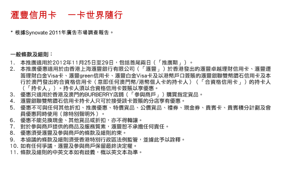匯豐信用卡    一卡世界隨行
* 根據Synovate 2011年廣告市場調查報告。
一般條款及細則：
1. 本推廣適用於2012年11月25日至29日，包括首尾兩日（「推廣期」）。
2. 本推廣優惠適用於由香港上海匯豐銀行有限公司（「匯豐」）於香港發出的匯豐卓越理財信用卡、匯豐運籌理財白金Visa卡、匯豐green信用卡、匯豐白金Visa卡及以港幣戶口簽賬的匯豐銀聯雙幣鑽石信用卡及本行於澳門發出的合資格信用卡（意即任何澳門幣/港幣個人卡的持卡人）（「合資格信用卡」）的持卡人（「持卡人」）。持卡人須以合資格信用卡簽賬以享優惠。
3. 優惠只適用於香港及澳門的BURBERRY店舖（「參與商戶」）購買指定貨品。
4. 匯豐銀聯雙幣鑽石信用卡持卡人只可於接受該卡簽賬的分店享有優惠。
5. 優惠不可與任何其他折扣、推廣優惠、特價貨品、公價貨品、禮券、現金券、貴賓卡、貴賓積分計劃及會員優惠同時使用（除特別聲明外）。
6. 優惠不能兌換現金、其他貨品或折扣，亦不得轉讓。
7. 對於參與商戶提供的商品及服務質素，匯豐恕不承擔任何責任。
8. 優惠須受匯豐及參與商戶的條款及細則約束。
9. 本協議的條款及細則須受香港特別行政區法例監管，並據此予以詮釋。
10. 如有任何爭議，匯豐及參與商戶保留最終決定權。
11. 條款及細則的中英文本如有歧義，概以英文本為準。
