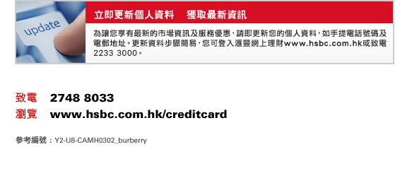 立即更新個人資料    獲取最新資訊
為讓您享有最新的市場資訊及服務優惠，請即更新您的個人資料，如手提電話號碼及電郵地址。更新資料步驟簡易，您可登入匯豐網上理財www.hsbc.com.hk或致電2233 3000。
致電    2748 8033
瀏覽    www.hsbc.com.hk/creditcard
參考編號 : Y2-U8-CAMH0302_BURBERRY