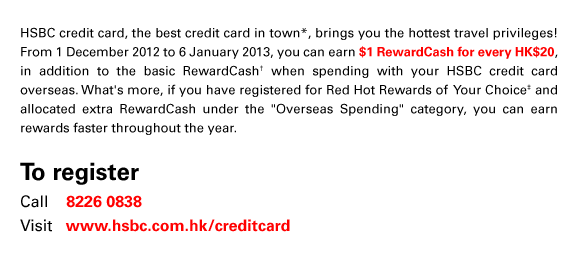 HSBC credit card, the best credit card in town*, brings you the hottest travel privileges! From 1 December 2012 to 6 January 2013, you can earn $1 RewardCash for every HK$20, in addition to the basic RewardCash† when spending with your HSBC credit card overseas. What's more, if you have registered for Red Hot Rewards of Your Choice‡ and allocated extra RewardCash under the “Overseas Spending” category, you can earn rewards faster throughout the year.
To register
Call    8226 0838
Visit   www.hsbc.com.hk/creditcard