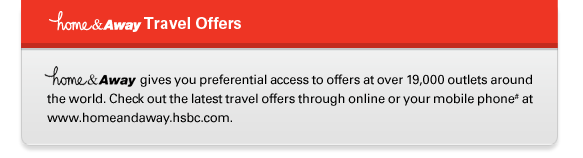 home&Away Travel Offers
home&Away gives you preferential access to offers at over 19,000 outlets around the world. Check out the latest travel offers through online or your mobile phone# at www.homeandaway.hsbc.com.