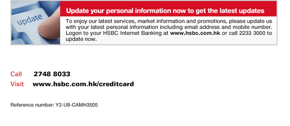 Update your personal information now to get the latest updates
To enjoy our latest services, market information and promotions, please update us with your latest personal information including email address and mobile number. Logon to your HSBC Internet Banking at www.hsbc.com.hk or call 2233 3000 to update now.
Call	  2748 8033
Visit	  www.hsbc.com.hk/creditcard
Reference number: Y2-U8-CAMH3505