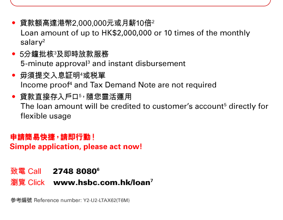 • 貸款額高達港幣2,000,000元或月薪10倍(2) Loan amount of up to HK$2,000,000 or 10 times of the monthly salary(2)
• 5分鐘批核(3)及即時放款服務 5-minute approval(3) and instant disbursement 
• 毋須提交入息証明(4)或稅單 Income proof(4) and Tax Demand Note are not required 
• 貸款直接存入戶口(5)，隨您靈活運用 The loan amount will be credited to customer’s account(5) directly for flexible usage
申請簡易快捷，請即行動！
Simple application, please act now!
致電 Call     2748 8080(6)
瀏覽 Click    www.hsbc.com.hk/loan(7)
參考編號 Reference number: Y2-U2-LTAX62(T6M)