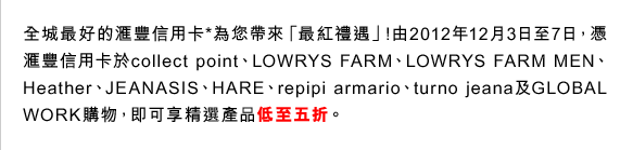 全城最好的匯豐信用卡*為您帶來「最紅禮遇」!由2012年12月3日至7日，憑匯豐信用卡於collect point、LOWRYS FARM、LOWRYS FARM MEN、Heather、JEANASIS、HARE、repipi armario、turno jeana及GLOBAL WORK購物，即可享精選產品低至五折。