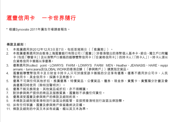 匯豐信用卡    一卡世界隨行
* 根據Synovate 2011年廣告市場調查報告。
條款及細則：
1. 本推廣適用於2012年12月3日至7日，包括首尾兩日（「推廣期」）。 
2. 本推廣優惠適用於由香港上海匯豐銀行有限公司（「匯豐」）於香港發出的港幣個人基本卡、綜合、獨立戶口附屬卡（包括「聯營卡」）及以港幣戶口簽賬的銀聯雙幣信用卡（「合資格信用卡」）的持卡人（「持卡人」）。持卡人須以合資格信用卡簽賬以享優惠。
3. 優惠適用於collect point、LOWRYS FARM、LOWRYS FARM MEN、Heather、JEANASIS、HARE、repipi armario、turno jeana及GLOBAL WORK的香港店舖（「參與商戶」）購買指定貨品。
4. 匯豐銀聯雙幣信用卡及日財金卡持卡人只可於接受該卡簽賬的分店享有優惠。優惠不適用於公司卡、人民幣信用卡、美金信用卡、採購卡及商務卡。
5. 優惠不可與任何其他折扣、推廣優惠、特價貨品、公價貨品、禮券、現金券、貴賓卡、貴賓積分計劃及會員優惠同時使用（除特別聲明外）。
6. 優惠不能兌換現金、其他貨品或折扣，亦不得轉讓。 
7. 對於參與商戶提供的商品及服務質素，匯豐恕不承擔任何責任。 
8. 優惠須受匯豐及參與商戶的條款及細則約束。
9. 本條款及細則受香港特別行政區法例監管，並按照香港特別行政區法律詮釋。
10. 如有任何爭議，匯豐及參與商戶保留最終決定權。
11. 條款及細則的中英文本如有歧義，概以英文本為準。