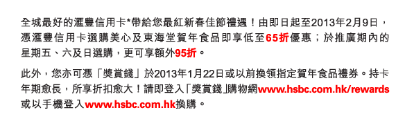 全城最好的匯豐信用卡*帶給您最紅新春佳節禮遇！由即日起至2013年2月9日，憑匯豐信用卡選購美心及東海堂賀年食品即享低至65折優惠；於推廣期內的星期五、六及日選購，更可享額外95折。
          
此外，您亦可憑「獎賞錢」於2013年1月22日或以前換領指定賀年食品禮券。持卡年期愈長，所享折扣愈大！請即登入「獎賞錢」購物網www.hsbc.com.hk/rewards或以手機登入www.hsbc.com.hk換購。