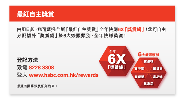 最紅自主獎賞

由即日起，您可透過全新「最紅自主獎賞」全年快賺6X「獎賞錢」！您可自由分配額外「獎賞錢」於6大簽賬類別，全年快賺獎賞！

登記方法
致電 8228 3308
登入 www.hsbc.com.hk/rewards

須受有關條款及細則約束。