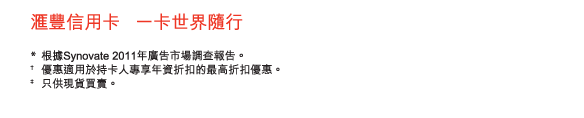 匯豐信用卡   一卡世界隨行

*	根據Synovate 2011年廣告市場調查報告。
†	優惠適用於持卡人專享年資折扣的最高折扣優惠。
‡	只供現貨買賣。