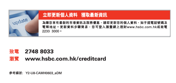 立即更新個人資料   獲取最新資訊
為讓您享有最新的市場資訊及服務優惠，請即更新您的個人資料，如手提電話號碼及電郵地址。更新資料步驟簡易，您可登入匯豐網上理財www.hsbc.com.hk或致電2233 3000。
          
致電	2748 8033
瀏覽	www.hsbc.com.hk/creditcard

參考編號： Y2-U8-CAMH0603_eDM