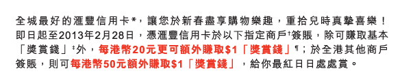 全城最好的匯豐信用卡*，讓您於新春盡享購物樂趣，重拾兒時真摯喜樂！即日起至2013年2月28日，憑匯豐信用卡於以下指定商戶†簽賬，除可賺取基本「獎賞錢」‡外，每港幣20元更可額外賺取$1「獎賞錢」&para;；於全港其他商戶簽賬，則可每港幣50元額外賺取$1「獎賞錢」，給你最紅日日處處賞。