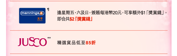 萬寧&para; | 逢星期五、六及日，簽賬每港幣20元，可享額外$1「獎賞錢」，即合共$2「獎賞錢」
          
Jusco** | 精選貨品低至85折        
