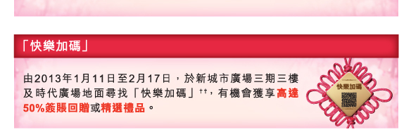 「快樂加碼」
          
由2013年1月11日至2月17日，於新城市廣場三期三樓及時代廣場地面尋找「快樂加碼」††，有機會獲享高達50%簽賬回贈或精選禮品。