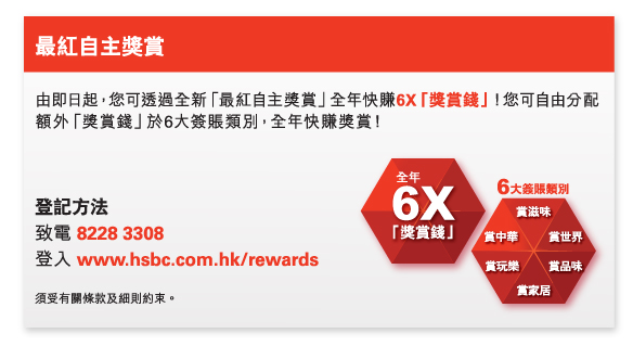 最紅自主獎賞
          
由即日起，您可透過全新「最紅自主獎賞」全年快賺6X「獎賞錢」！您可自由分配額外「獎賞錢」於6大簽賬類別，全年快賺獎賞！

登記方法
致電 8228 3308
登入 www.hsbc.com.hk/rewards

須受有關條款及細則約束。