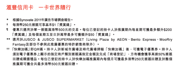 匯豐信用卡   一卡世界隨行

*	根據Synovate 2011年廣告市場調查報告。
‡	每港幣250元簽賬可享基本$1「獎賞錢」。
&para;	優惠只適用於單一簽賬滿港幣500元的交易。每位已登記的持卡人於推廣期內每星期可獲最多額外$200
	 「獎賞錢」及每個星期五至日於萬寧最多可獲額外$50「獎賞錢」。
**	適用於JUSCO & JUSCO SUPERMARKET（Living Plaza by AEON、Bento Express、MooRry Fantasy及部份不參與此推廣優惠的特許銷售商除外）。
††	 「快樂加碼」即QR碼。持卡人於新城市廣場及時代廣場掃瞄「快樂加碼」後，可獲電子優惠券。持卡人須到電子優惠券上顯示的指定商戶類別簽賬滿指定金額及完成「商場登記」，方有機會獲享高達50%簽賬回贈或精選禮品。每位已登記的持卡人於快樂加碼推廣期內每個月可獲最多港幣250元簽賬回贈及於整個推廣期可獲合共最多港幣500元簽賬回贈。