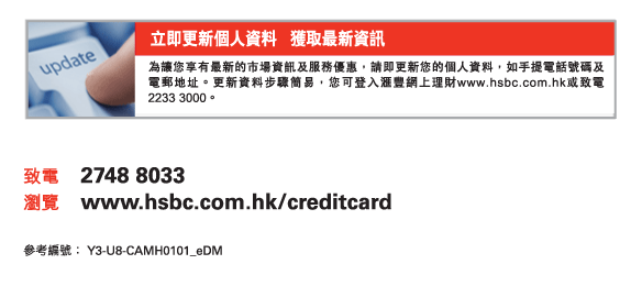 立即更新個人資料   獲取最新資訊
為讓您享有最新的市場資訊及服務優惠，請即更新您的個人資料，如手提電話號碼及電郵地址。更新資料步驟簡易，您可登入匯豐網上理財www.hsbc.com.hk或致電2233 3000。
          
致電	2748 8033
瀏覽	www.hsbc.com.hk/creditcard

參考編號： Y3-U8-CAMH0101_eDM