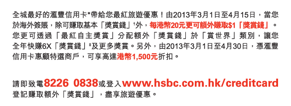 全城最好的匯豐信用卡*帶給您最紅旅遊優惠！由2013年3月1日至4月15日，當您於海外簽賬，除可賺取基本「獎賞錢」†外，每港幣20元更可額外賺取$1「獎賞錢」。您更可透過「最紅自主獎賞」分配額外「獎賞錢」於「賞世界」類別，讓您全年快賺6X「獎賞錢」‡及更多獎賞。另外，由2013年3月1日至4月30日，憑匯豐信用卡惠顧特選商戶，可享高達港幣1,500元折扣。

請即致電8226  0838或登入www.hsbc.com.hk/creditcard登記賺取額外「獎賞錢」，盡享旅遊優惠。