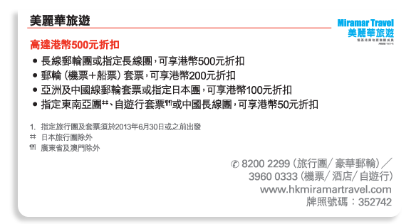 美麗華旅遊  	
高達港幣500元折扣 
•	長線郵輪團或指定長線團，可享港幣500元折扣 
•	郵輪（機票＋船票）套票，可享港幣200元折扣 
•	亞洲及中國線郵輪套票或指定日本團，可享港幣100元折扣 
•	指定東南亞團‡‡、自遊行套票¶¶或中國長線團，可享港幣50元折扣 

1.	指定旅行團及套票須於2013年6月30日或之前出發 
‡‡	日本旅行團除外 
¶¶	廣東省及澳門除外
 
電話號碼： 8200 2299（旅行團／豪華郵輪）╱3960 0333（機票／酒店／自遊行） 
www.hkmiramartravel.com 
牌照號碼：352742