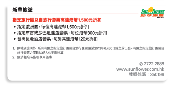 新華旅遊 	
指定旅行團及自悠行套票高達港幣1,500元折扣 
•	指定歐洲團，每位高達港幣1,500元折扣 
•	指定布吉或沙巴逍遙遊套票，每位港幣300元折扣 
•	番禺長隆酒店套票，每房高達港幣120元折扣 

1.	除特別註明外，所有有關之指定旅行團或自悠行套票須於2013年6月30日或之前出發。有關之指定旅行團或自悠行套票之價格以成人佔半房計算 
2.	須於報名時指明享用優惠 

電話號碼： 2722 2888 
www.sunflower.com.hk 
牌照號碼：350196