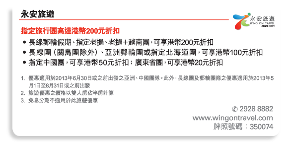 永安旅遊 	
指定旅行團高達港幣200元折扣 
•	長線郵輪假期、指定老撾、老撾＋越南團，可享港幣200元折扣 
•	長線團（關島團除外）、亞洲郵輪團或指定北海道團，可享港幣100元折扣 
•	指定中國團，可享港幣50元折扣﹔廣東省團，可享港幣20元折扣 

1.	優惠適用於2013年6月30日或之前出發之亞洲、中國團隊。此外，長線團及郵輪團隊之優惠適用於2013年5月1日至8月31日或之前出發 
2.	旅遊優惠之價格以雙人房佔半房計算 
3.	免息分期不適用於此旅遊優惠 

電話號碼： 2928 8882 
www.wingontravel.com 
牌照號碼：350074