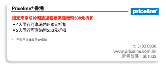 Priceline® 香港  	
指定東京或沖繩旅遊套票高達港幣500元折扣 
• 4人同行可享港幣500元折扣 
• 2人同行可享港幣250元折扣 

1.	不適用於購買旅遊保險 

電話號碼： 3192 0900 
www.priceline.com.hk 
牌照號碼：351033